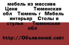 мебель из массива › Цена ­ 737 - Тюменская обл., Тюмень г. Мебель, интерьер » Столы и стулья   . Тюменская обл.